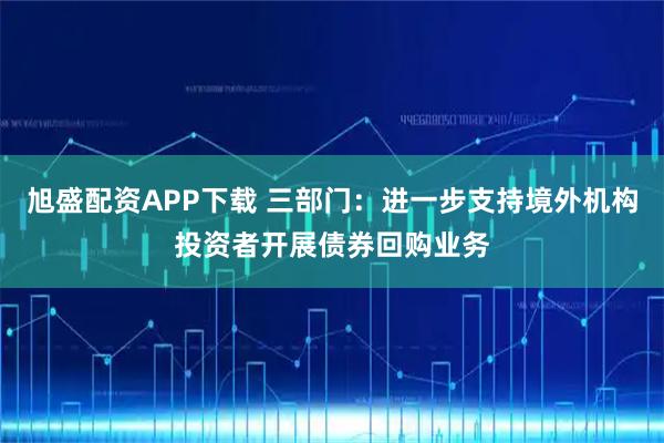 旭盛配资APP下载 三部门：进一步支持境外机构投资者开展债券回购业务