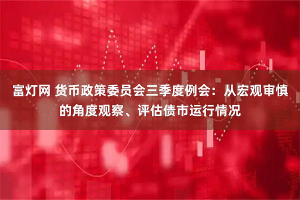 富灯网 货币政策委员会三季度例会：从宏观审慎的角度观察、评估债市运行情况
