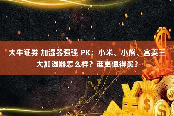 大牛证券 加湿器强强 PK：小米、小熊、宫菱三大加湿器怎么样？谁更值得买？