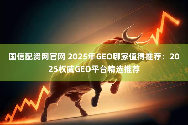 国信配资网官网 2025年GEO哪家值得推荐：2025权威GEO平台精选推荐