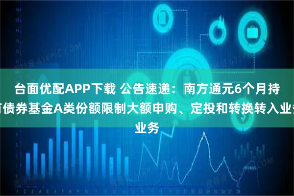 台面优配APP下载 公告速递：南方通元6个月持有债券基金A类份额限制大额申购、定投和转换转入业务