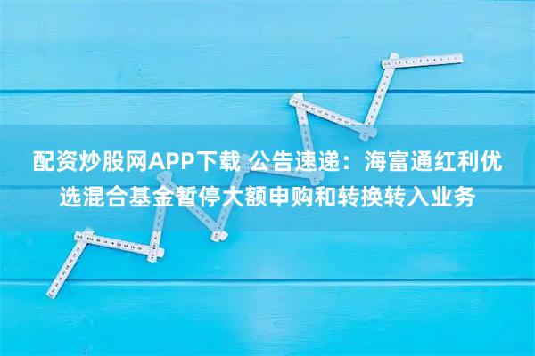 配资炒股网APP下载 公告速递：海富通红利优选混合基金暂停大额申购和转换转入业务