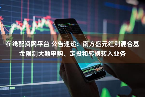 在线配资网平台 公告速递：南方盛元红利混合基金限制大额申购、定投和转换转入业务