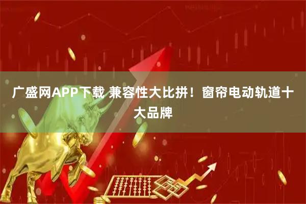 广盛网APP下载 兼容性大比拼！窗帘电动轨道十大品牌