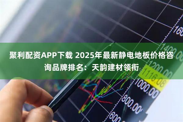 聚利配资APP下载 2025年最新静电地板价格咨询品牌排名：天韵建材领衔