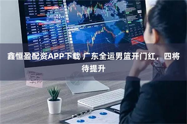 鑫恒盈配资APP下载 广东全运男篮开门红，四将待提升