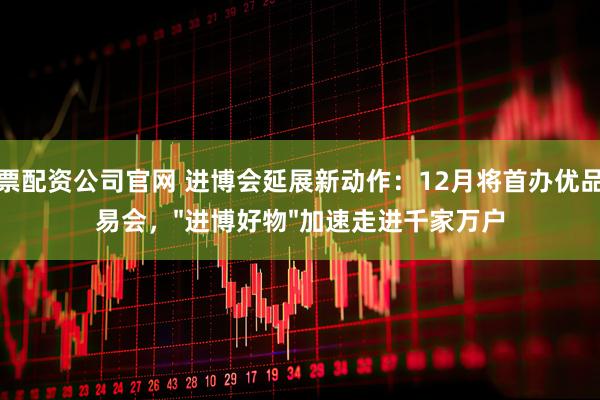 股票配资公司官网 进博会延展新动作:12月将首办优品交易会,"进博好物"加速走进千家万户