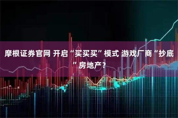 摩根证券官网 开启“买买买”模式 游戏厂商“抄底”房地产？