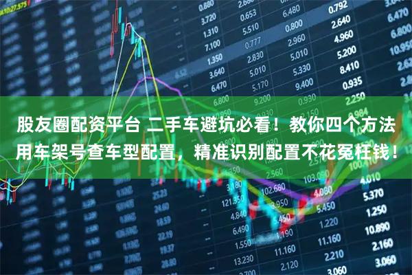 股友圈配资平台 二手车避坑必看！教你四个方法用车架号查车型配置，精准识别配置不花冤枉钱！