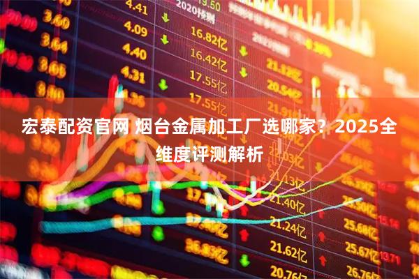 宏泰配资官网 烟台金属加工厂选哪家？2025全维度评测解析