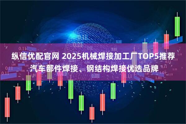 纵信优配官网 2025机械焊接加工厂TOP5推荐 汽车部件焊接、钢结构焊接优选品牌