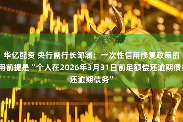 华亿配资 央行副行长邹澜：一次性信用修复政策的适用前提是“个人在2026年3月31日前足额偿还逾期债务”