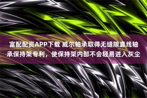 富配配资APP下载 威尔轴承取得无缝隙直线轴承保持架专利，使保持架内部不会轻易进入灰尘