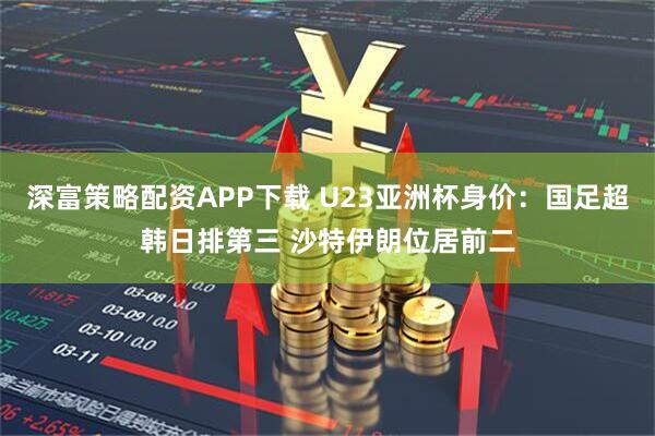 深富策略配资APP下载 U23亚洲杯身价：国足超韩日排第三 沙特伊朗位居前二