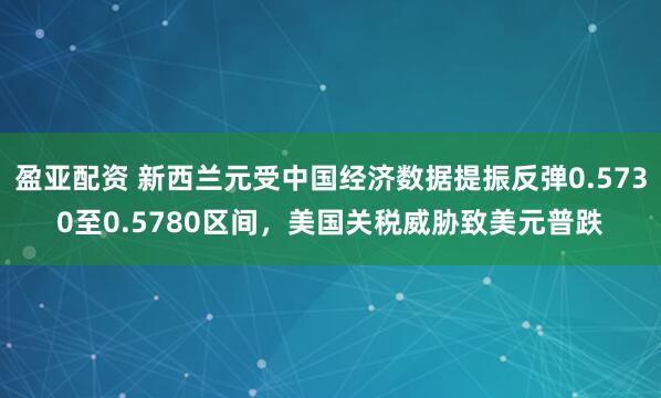 盈亚配资 新西兰元受中国经济数据提振反弹0.5730至0.5780区间，美国关税威胁致美元普跌