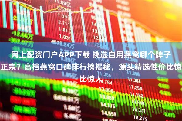 网上配资门户APP下载 挑选自用燕窝哪个牌子好正宗？高档燕窝口碑排行榜揭秘，源头精选性价比惊人