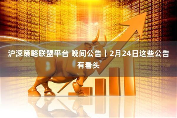 沪深策略联盟平台 晚间公告｜2月24日这些公告有看头