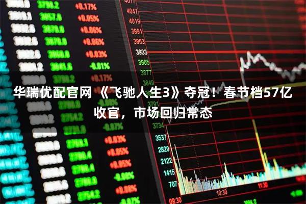 华瑞优配官网 《飞驰人生3》夺冠！春节档57亿收官，市场回归常态