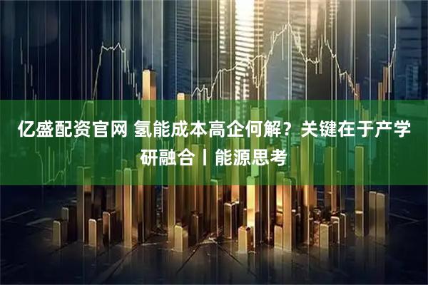 亿盛配资官网 氢能成本高企何解？关键在于产学研融合丨能源思考