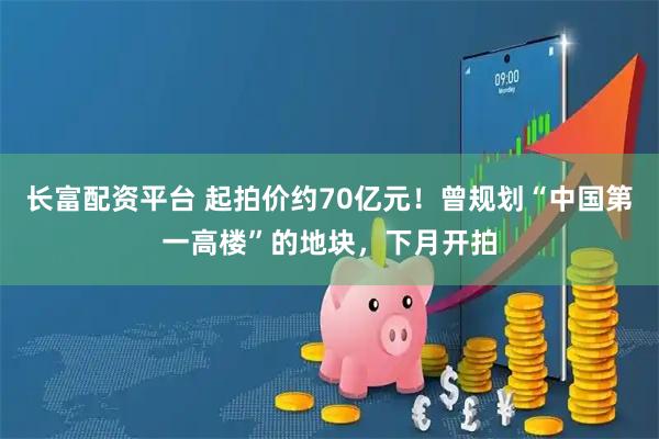 长富配资平台 起拍价约70亿元！曾规划“中国第一高楼”的地块，下月开拍