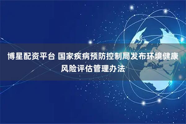 博星配资平台 国家疾病预防控制局发布环境健康风险评估管理办法